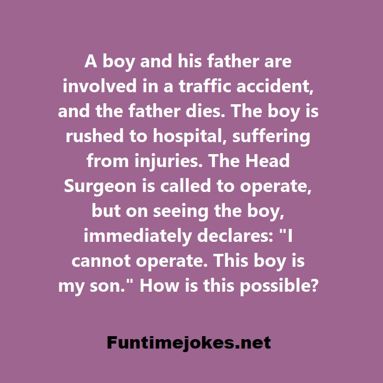 A boy and his father are involved in a traffic accident, and the father dies. The boy is rushed to hospital, suffering from injuries. The Head Surgeon is called to operate, but on seeing the boy, immediately declares: I cannot operate. This boy is my son. How is this possible?