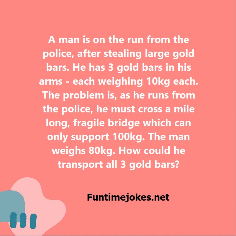 A man is on the run from the police, after stealing large gold bars. He has 3 gold bars in his arms - each weighing 10kg each. The problem is, as he runs from the police, he must cross a mile long, fragile bridge which can only support 100kg. The man weighs 80kg. How could he transport all 3 gold bars?