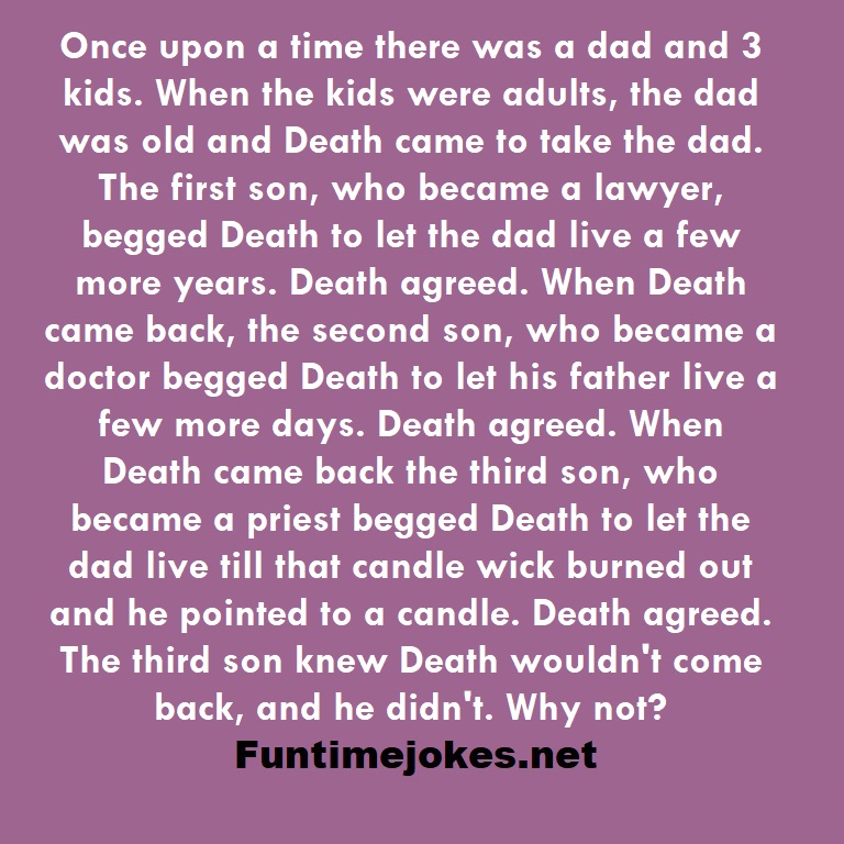 Once upon a time there was a dad and 3 kids. When the kids were adults, the dad was old and Death came to take the dad. The first son, who became a lawyer, begged Death to let the dad live a few more years. Death agreed. When Death came back, the second son, who became a doctor begged Death to let his father live a few more days. Death agreed. When Death came back the third son, who became a priest begged Death to let the dad live till that candle wick burned out and he pointed to a candle. Deat