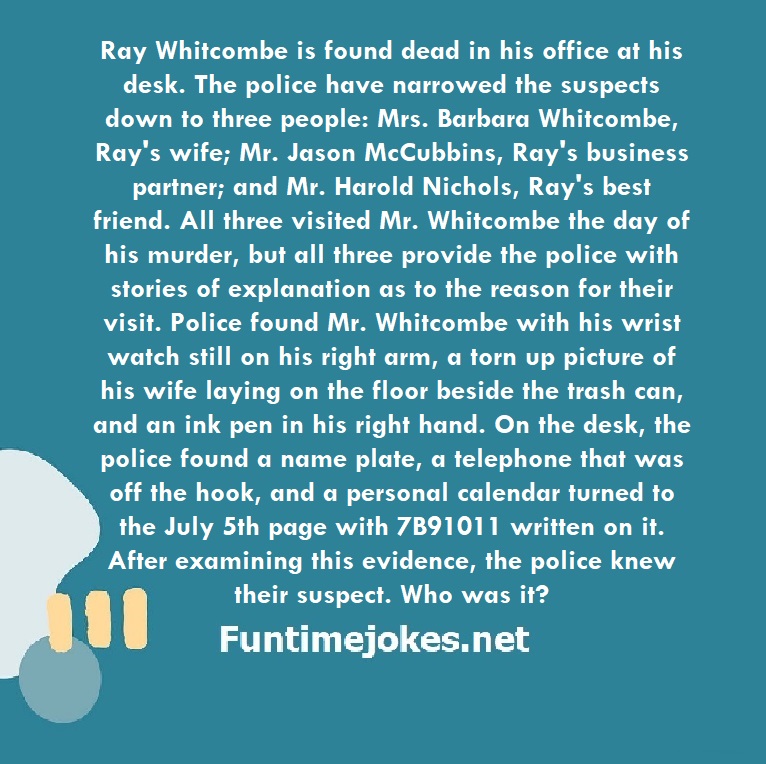 Ray Whitcombe is found dead in his office at his desk. The police have narrowed the suspects down to three people: Mrs. Barbara Whitcombe, Ray's wife; Mr. Jason McCubbins, Ray's business partner; and Mr. Harold Nichols, Ray's best friend. All three visited Mr. Whitcombe the day of his murder, but all three provide the police with stories of explanation as to the reason for their visit. Police found Mr. Whitcombe with his wrist watch still on his right arm, a torn up picture of his wife laying on