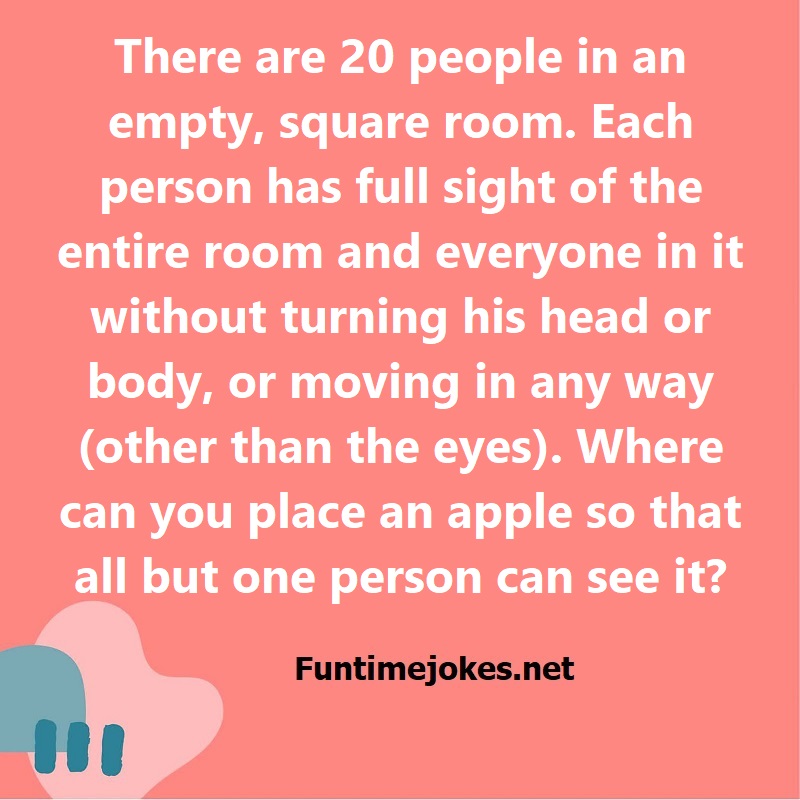There are 20 people in an empty, square room. Each person has full sight of the entire room and everyone in it without turning his head or body, or moving in any way (other than the eyes). Where can you place an apple so that all but one person can see it?
